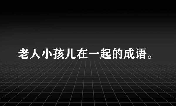 老人小孩儿在一起的成语。