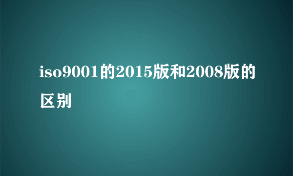 iso9001的2015版和2008版的区别