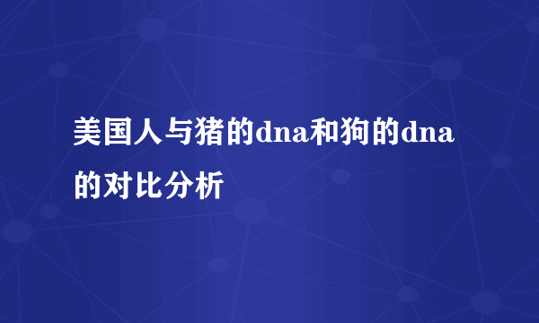 美国人与猪的dna和狗的dna的对比分析