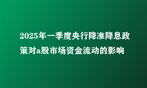 2025年一季度央行降准降息政策对a股市场资金流动的影响