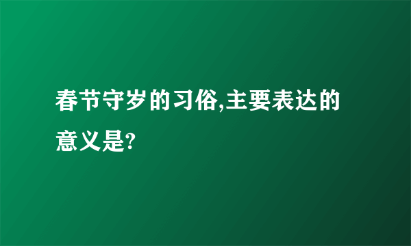 春节守岁的习俗,主要表达的意义是?