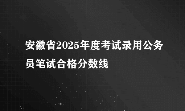 安徽省2025年度考试录用公务员笔试合格分数线