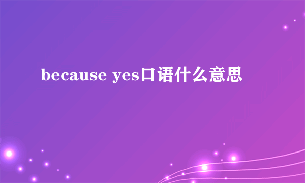because yes口语什么意思