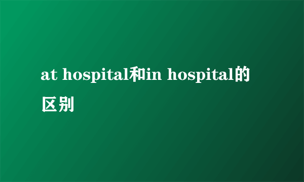 at hospital和in hospital的区别