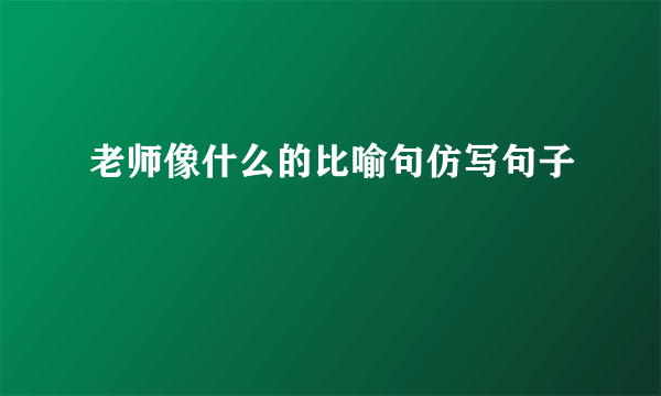 老师像什么的比喻句仿写句子