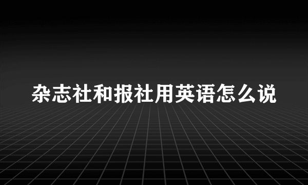 杂志社和报社用英语怎么说