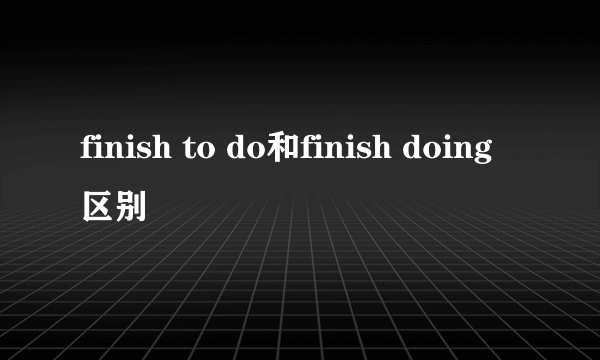 finish to do和finish doing区别
