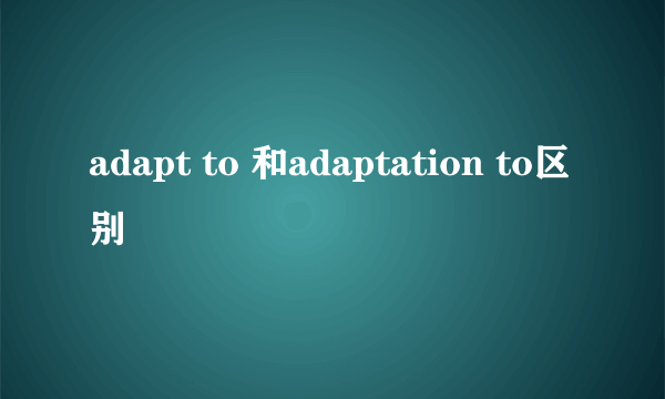 adapt to 和adaptation to区别