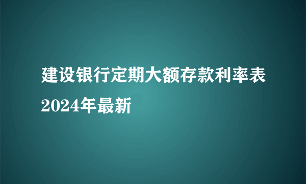 建设银行定期大额存款利率表2024年最新