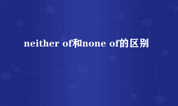 neither of和none of的区别
