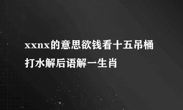 xxnx的意思欲钱看十五吊桶打水解后语解一生肖