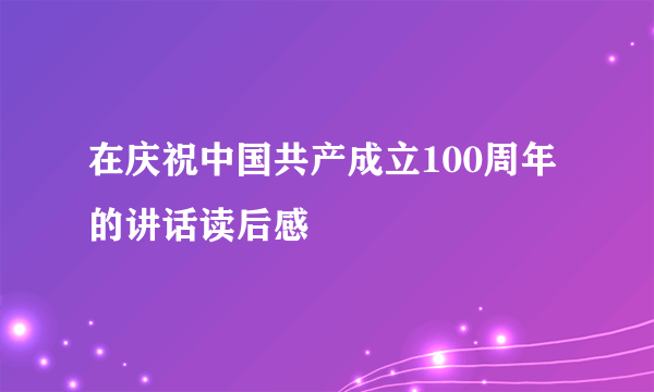 在庆祝中国共产成立100周年的讲话读后感