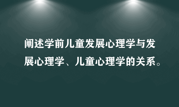 阐述学前儿童发展心理学与发展心理学、儿童心理学的关系。