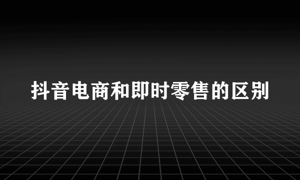抖音电商和即时零售的区别