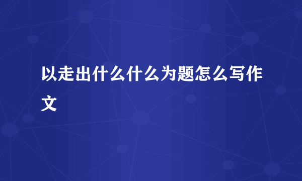 以走出什么什么为题怎么写作文
