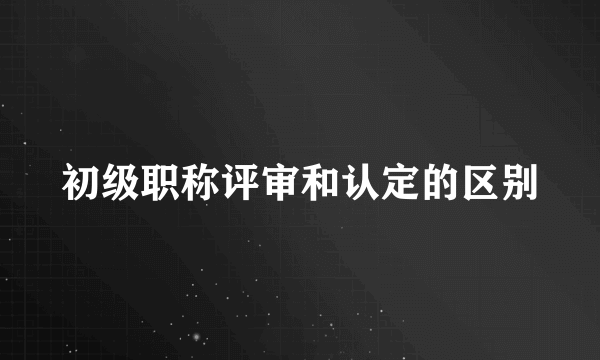 初级职称评审和认定的区别