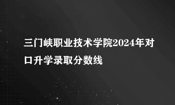 三门峡职业技术学院2024年对口升学录取分数线