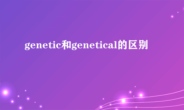 genetic和genetical的区别