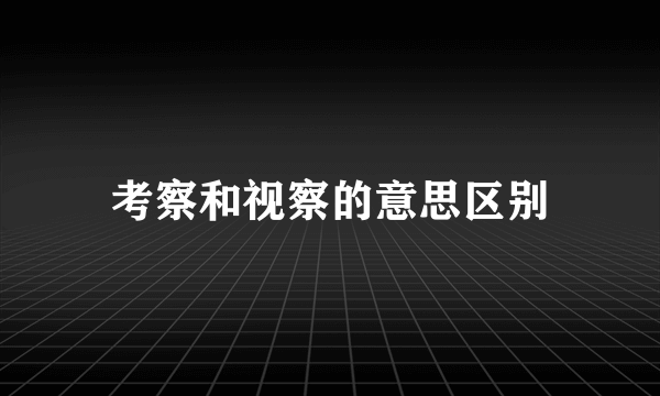 考察和视察的意思区别