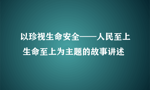 以珍视生命安全——人民至上 生命至上为主题的故事讲述