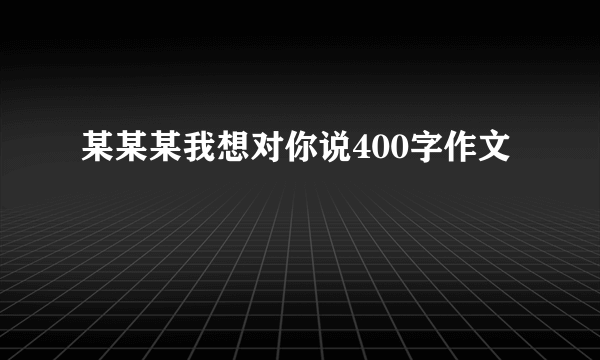 某某某我想对你说400字作文