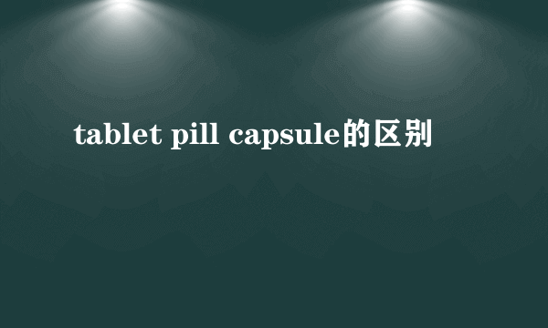 tablet pill capsule的区别