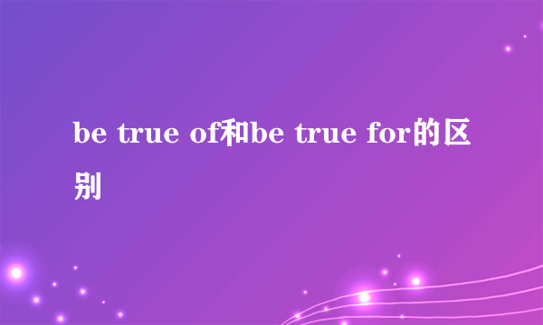 be true of和be true for的区别