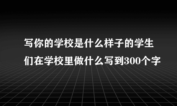 写你的学校是什么样子的学生们在学校里做什么写到300个字