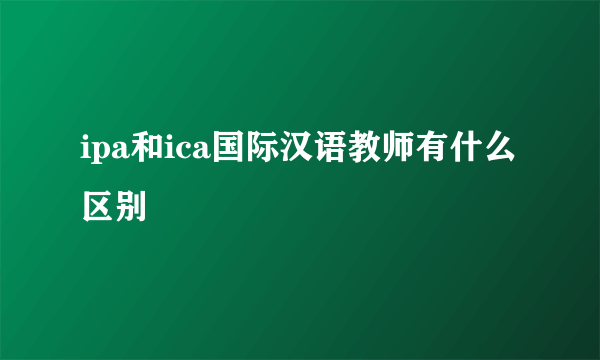 ipa和ica国际汉语教师有什么区别