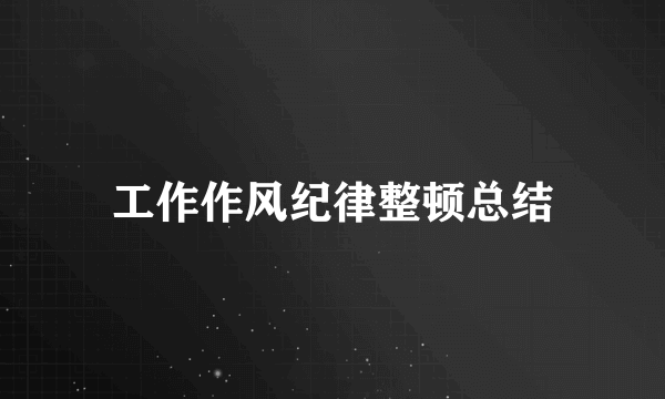 工作作风纪律整顿总结