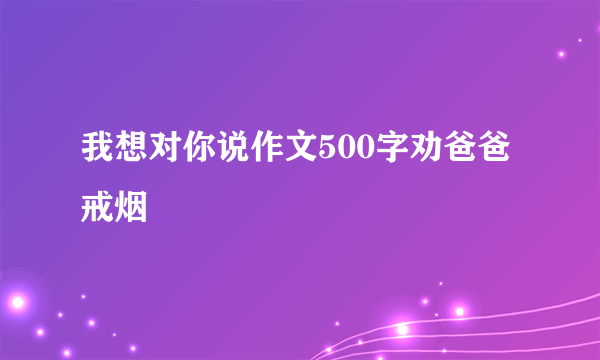 我想对你说作文500字劝爸爸戒烟