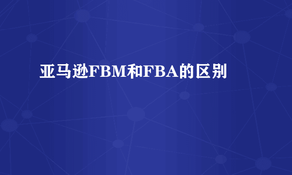 亚马逊FBM和FBA的区别