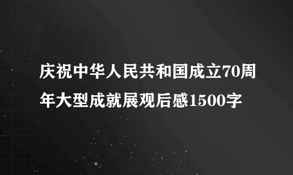 庆祝中华人民共和国成立70周年大型成就展观后感1500字