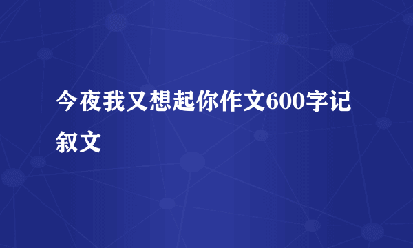 今夜我又想起你作文600字记叙文