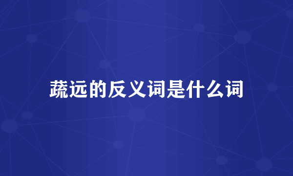 蔬远的反义词是什么词