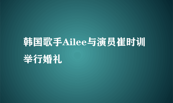 韩国歌手Ailee与演员崔时训举行婚礼