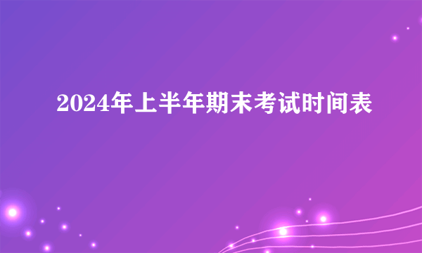 2024年上半年期末考试时间表