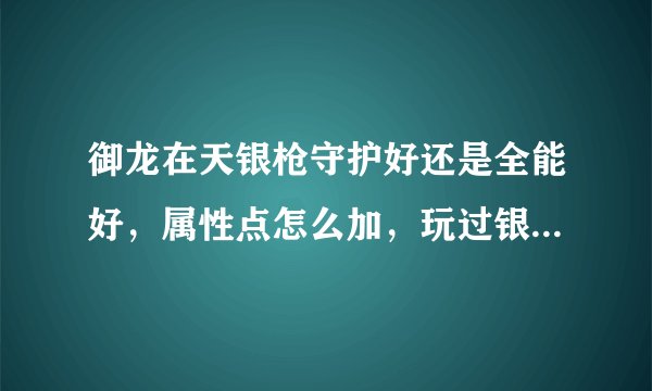 御龙在天银枪守护好还是全能好，属性点怎么加，玩过银枪的在来回答，别拿网上那些复制粘贴过来！！！！