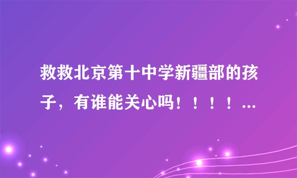 救救北京第十中学新疆部的孩子，有谁能关心吗！！！！   有人关注北京十中新疆部的情况吗？
