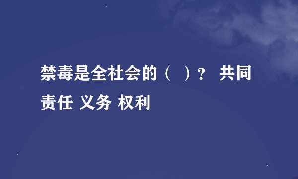 禁毒是全社会的（ ）？ 共同责任 义务 权利