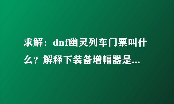 求解：dnf幽灵列车门票叫什么？解释下装备增幅器是干嘛的？