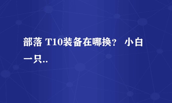 部落 T10装备在哪换？ 小白一只..