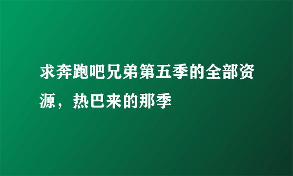 求奔跑吧兄弟第五季的全部资源，热巴来的那季