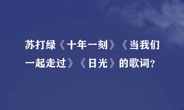 苏打绿《十年一刻》《当我们一起走过》《日光》的歌词？