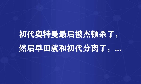 初代奥特曼最后被杰顿杀了，然后早田就和初代分离了。怎么后来初代还是以早田的形态出现啊？