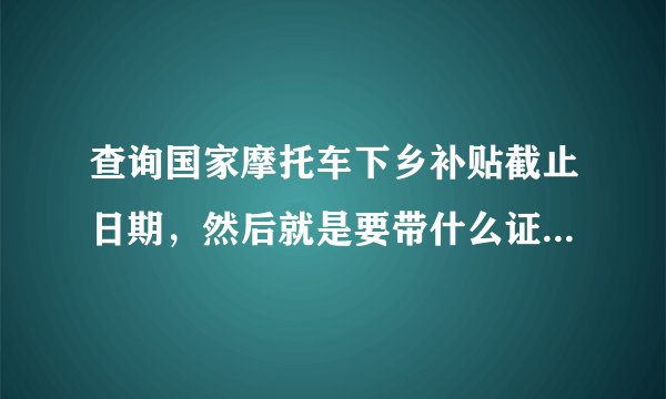 查询国家摩托车下乡补贴截止日期，然后就是要带什么证件去拿补贴