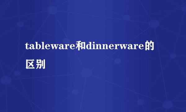 tableware和dinnerware的区别