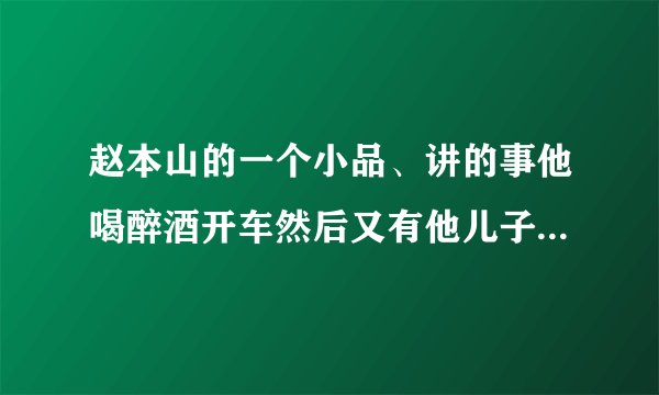 赵本山的一个小品、讲的事他喝醉酒开车然后又有他儿子的那个小品叫什么名字