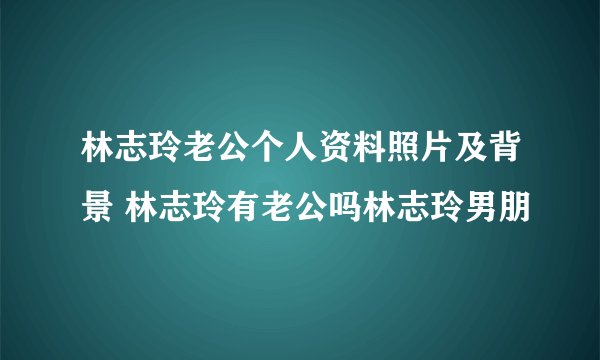 林志玲老公个人资料照片及背景 林志玲有老公吗林志玲男朋