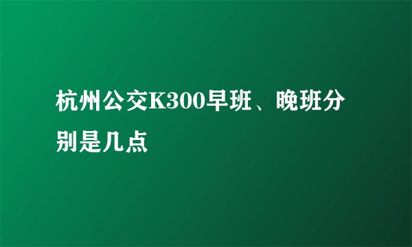杭州公交K300早班、晚班分别是几点